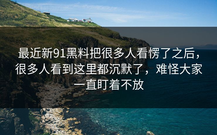 最近新91黑料把很多人看愣了之后，很多人看到这里都沉默了，难怪大家一直盯着不放