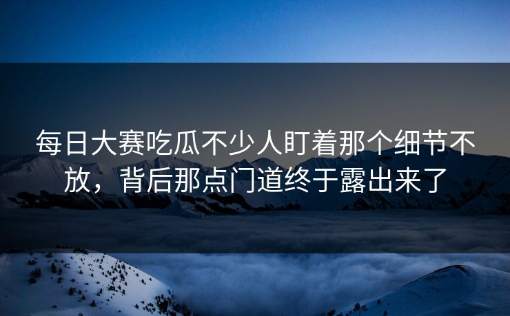每日大赛吃瓜不少人盯着那个细节不放，背后那点门道终于露出来了