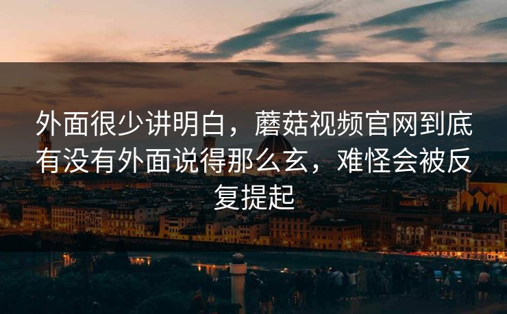 外面很少讲明白，蘑菇视频官网到底有没有外面说得那么玄，难怪会被反复提起