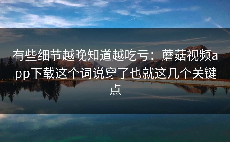 有些细节越晚知道越吃亏：蘑菇视频app下载这个词说穿了也就这几个关键点