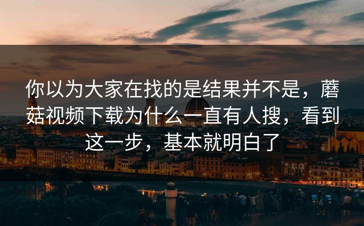 你以为大家在找的是结果并不是，蘑菇视频下载为什么一直有人搜，看到这一步，基本就明白了