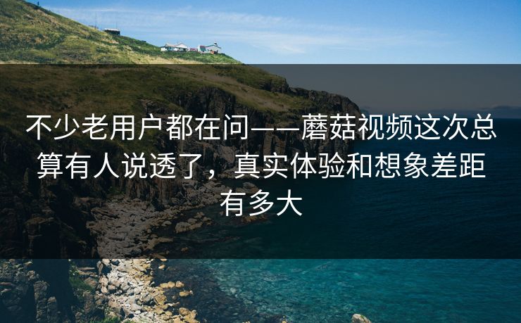不少老用户都在问——蘑菇视频这次总算有人说透了，真实体验和想象差距有多大