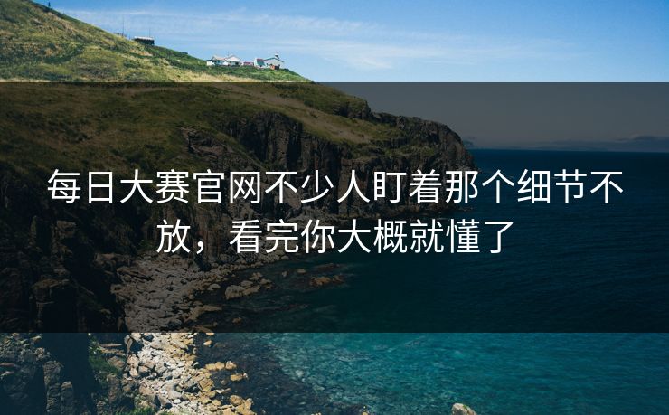 每日大赛官网不少人盯着那个细节不放，看完你大概就懂了