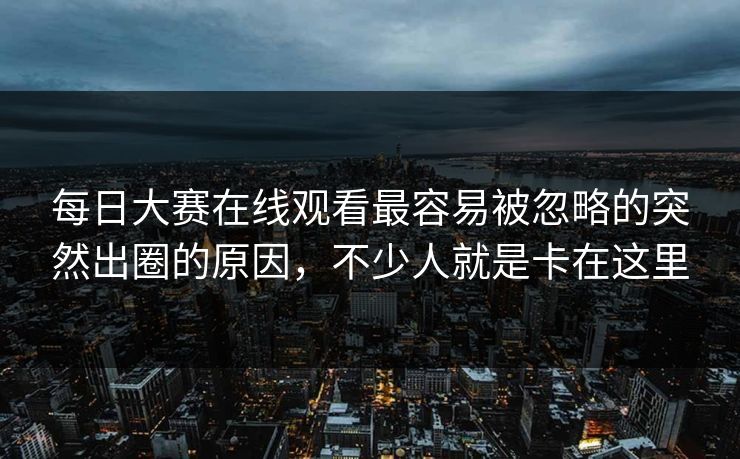 每日大赛在线观看最容易被忽略的突然出圈的原因，不少人就是卡在这里