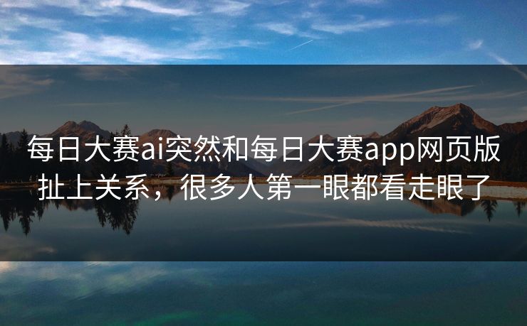 每日大赛ai突然和每日大赛app网页版扯上关系，很多人第一眼都看走眼了