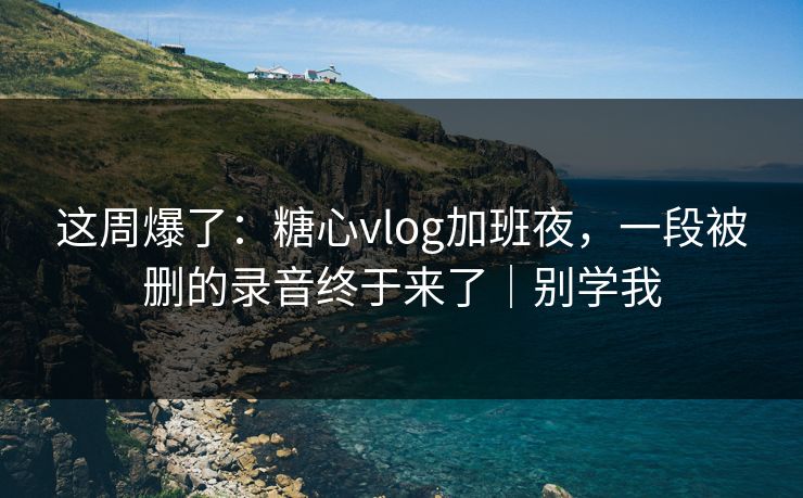 这周爆了：糖心vlog加班夜，一段被删的录音终于来了｜别学我