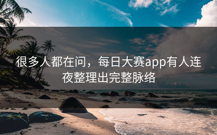 很多人都在问，每日大赛app有人连夜整理出完整脉络