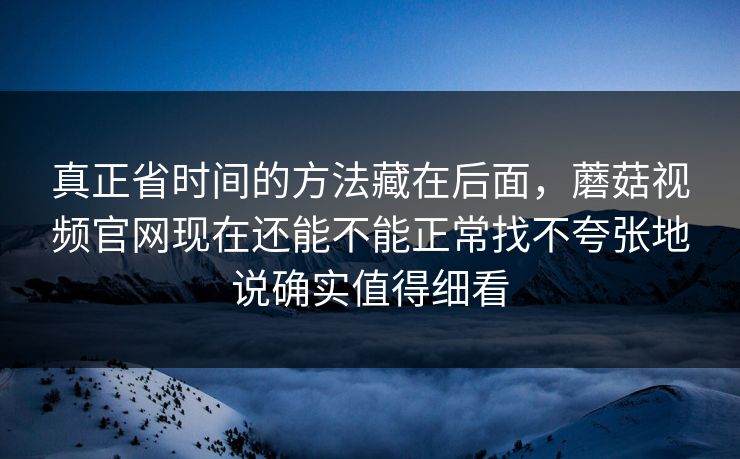真正省时间的方法藏在后面，蘑菇视频官网现在还能不能正常找不夸张地说确实值得细看