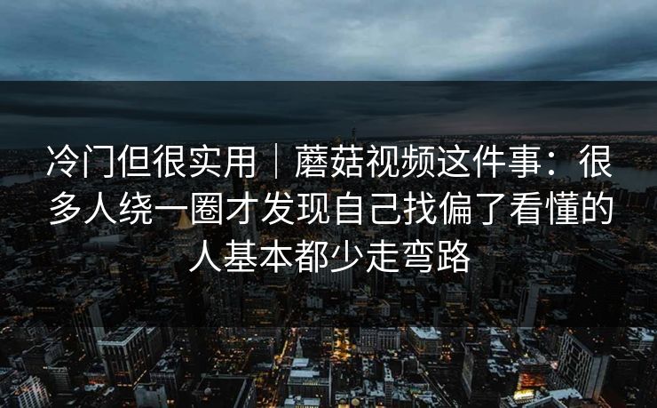 冷门但很实用｜蘑菇视频这件事：很多人绕一圈才发现自己找偏了看懂的人基本都少走弯路