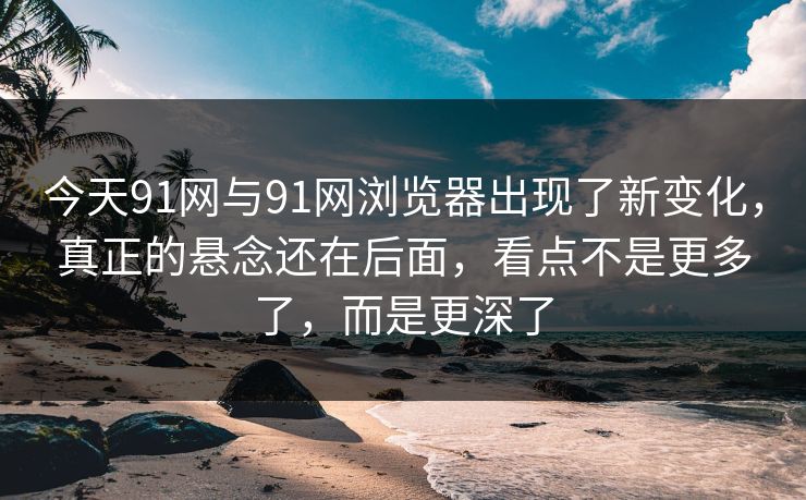 今天91网与91网浏览器出现了新变化，真正的悬念还在后面，看点不是更多了，而是更深了
