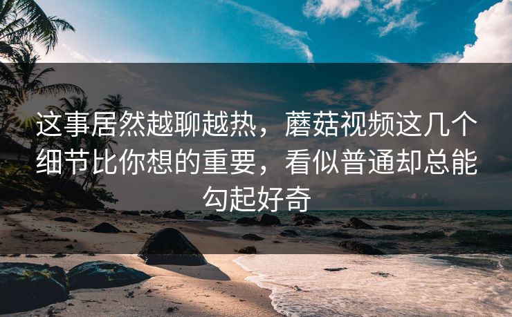 这事居然越聊越热，蘑菇视频这几个细节比你想的重要，看似普通却总能勾起好奇