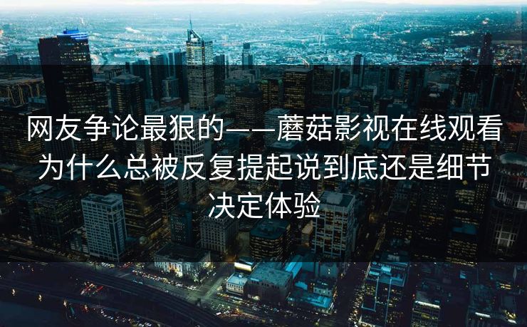 网友争论最狠的——蘑菇影视在线观看为什么总被反复提起说到底还是细节决定体验