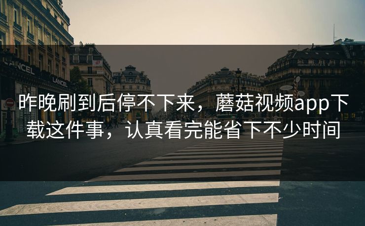 昨晚刷到后停不下来，蘑菇视频app下载这件事，认真看完能省下不少时间