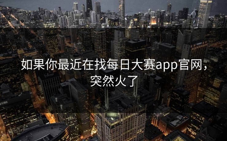 如果你最近在找每日大赛app官网，突然火了