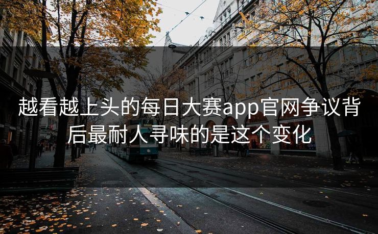 越看越上头的每日大赛app官网争议背后最耐人寻味的是这个变化