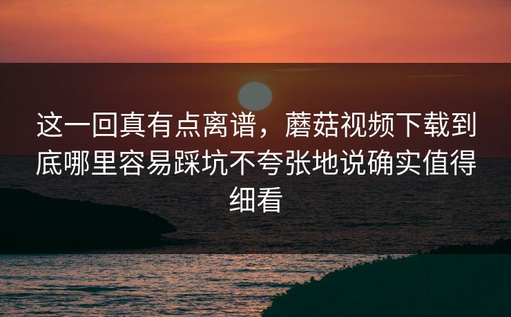 这一回真有点离谱，蘑菇视频下载到底哪里容易踩坑不夸张地说确实值得细看