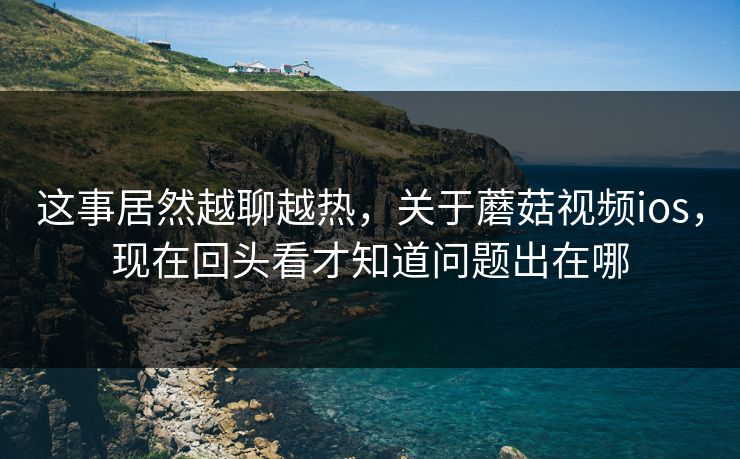 这事居然越聊越热,关于蘑菇视频ios,现在回头看才知道问题出在哪 这事居然越聊越热,关于蘑菇视频ios,现在回头看才知道问题出在哪