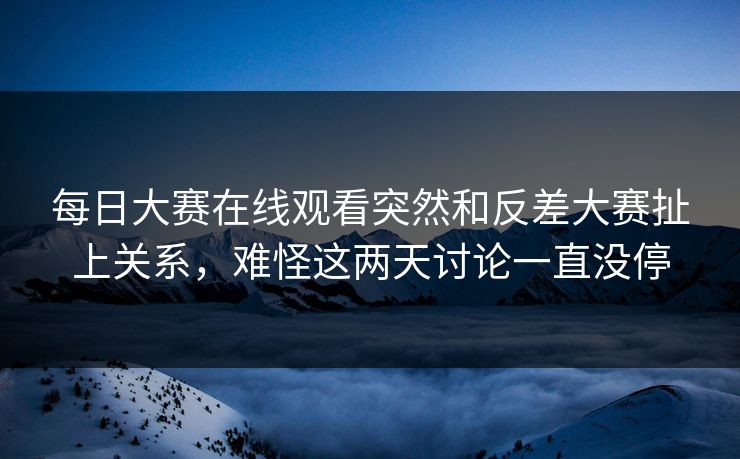 每日大赛在线观看突然和反差大赛扯上关系，难怪这两天讨论一直没停