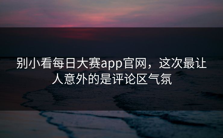 别小看每日大赛app官网，这次最让人意外的是评论区气氛