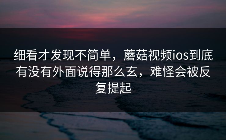 细看才发现不简单，蘑菇视频ios到底有没有外面说得那么玄，难怪会被反复提起