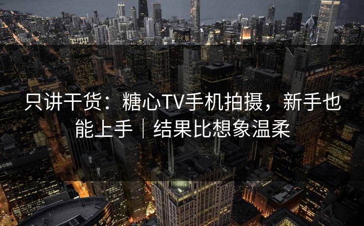 只讲干货：糖心TV手机拍摄，新手也能上手｜结果比想象温柔