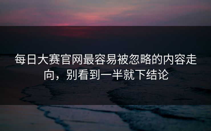 每日大赛官网最容易被忽略的内容走向，别看到一半就下结论