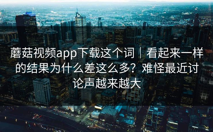 蘑菇视频app下载这个词｜看起来一样的结果为什么差这么多？难怪最近讨论声越来越大