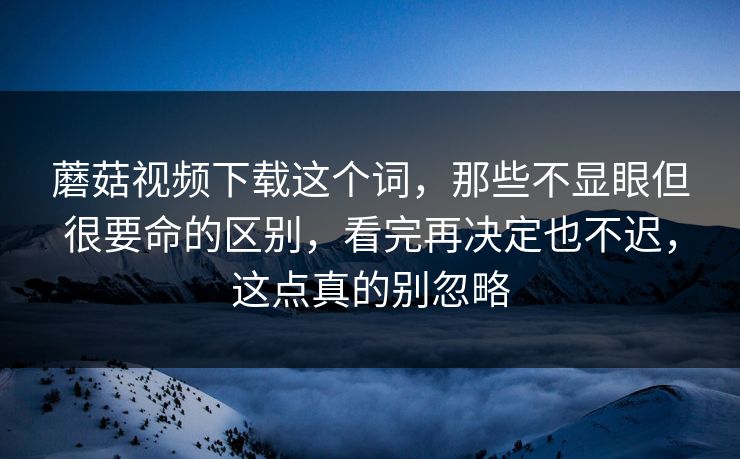 蘑菇视频下载这个词,那些不显眼但很要命的区别,看完再决定也不迟,这点真的别忽略 蘑菇视频下载这个词,那些不显眼但很要命的区别,看完再决定也不迟,这点真的别忽略