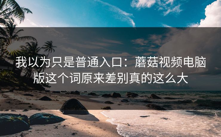 我以为只是普通入口:蘑菇视频电脑版这个词原来差别真的这么大 我以为只是普通入口:蘑菇视频电脑版这个词原来差别真的这么大