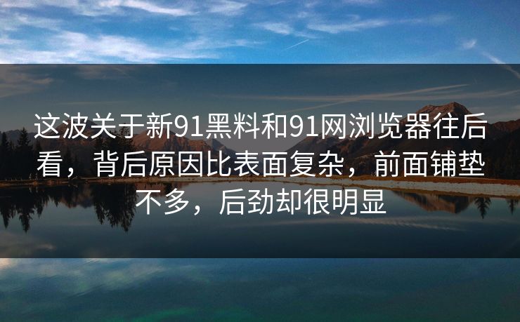 这波关于新91黑料和91网浏览器往后看，背后原因比表面复杂，前面铺垫不多，后劲却很明显