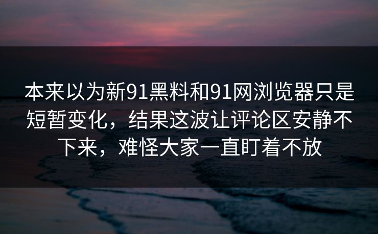 本来以为新91黑料和91网浏览器只是短暂变化，结果这波让评论区安静不下来，难怪大家一直盯着不放