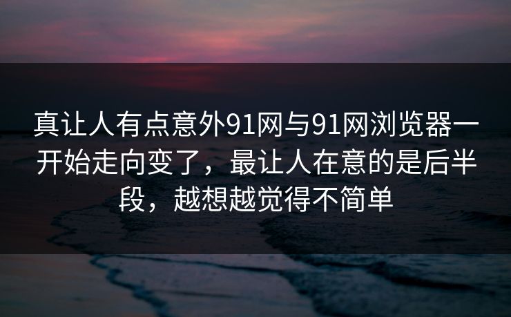 真让人有点意外91网与91网浏览器一开始走向变了，最让人在意的是后半段，越想越觉得不简单