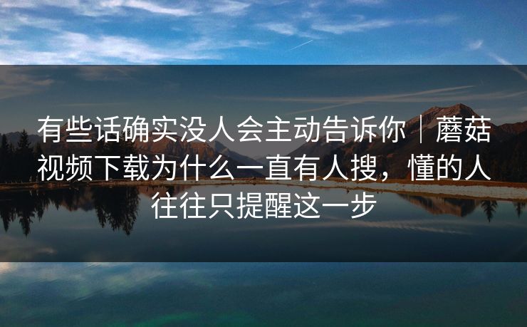 有些话确实没人会主动告诉你|蘑菇视频下载为什么一直有人搜,懂的人往往只提醒这一步 有些话确实没人会主动告诉你|蘑菇视频下载为什么一直有人搜,懂的人往往只提醒这一步