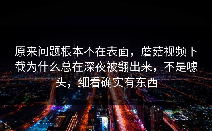 原来问题根本不在表面,蘑菇视频下载为什么总在深夜被翻出来,不是噱头,细看确实有东西 原来问题根本不在表面,蘑菇视频下载为什么总在深夜被翻出来,不是噱头,细看确实有东西