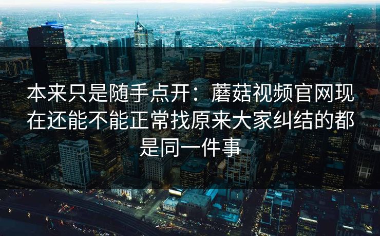 本来只是随手点开:蘑菇视频官网现在还能不能正常找原来大家纠结的都是同一件事 本来只是随手点开:蘑菇视频官网现在还能不能正常找原来大家纠结的都是同一件事