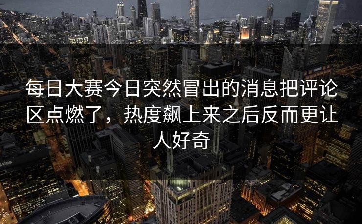 每日大赛今日突然冒出的消息把评论区点燃了,热度飙上来之后反而更让人好奇 每日大赛今日突然冒出的消息把评论区点燃了,热度飙上来之后反而更让人好奇