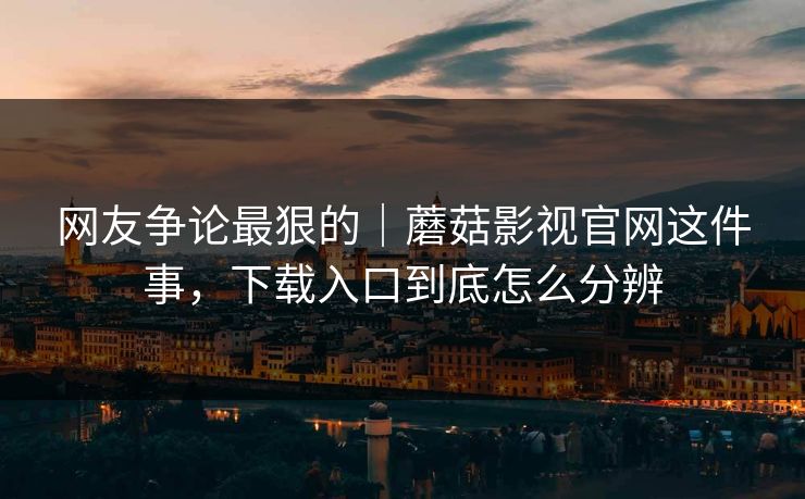网友争论最狠的｜蘑菇影视官网这件事，下载入口到底怎么分辨