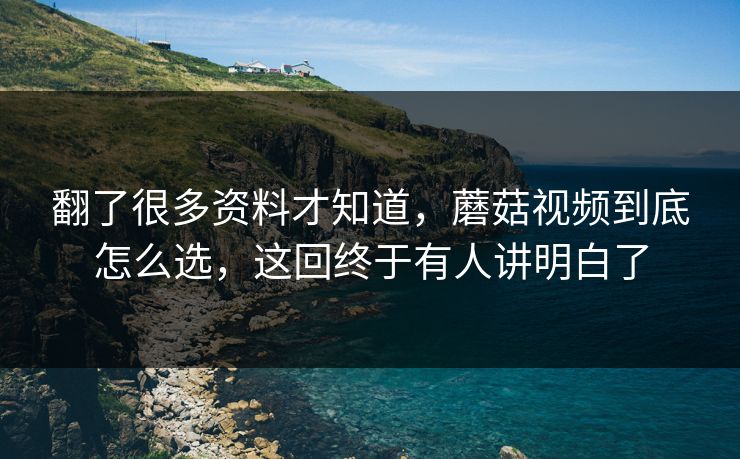 翻了很多资料才知道，蘑菇视频到底怎么选，这回终于有人讲明白了