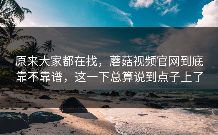 原来大家都在找,蘑菇视频官网到底靠不靠谱,这一下总算说到点子上了 原来大家都在找,蘑菇视频官网到底靠不靠谱,这一下总算说到点子上了