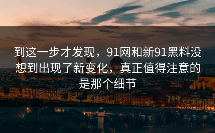 到这一步才发现,91网和新91黑料没想到出现了新变化,真正值得注意的是那个细节 到这一步才发现,91网和新91黑料没想到出现了新变化,真正值得注意的是那个细节