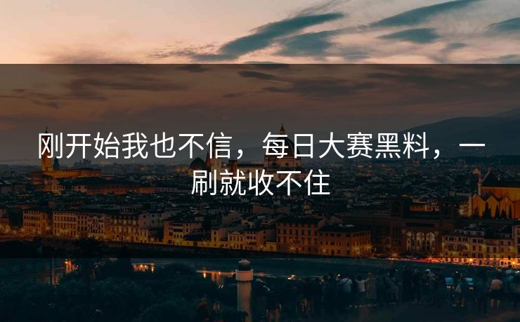 刚开始我也不信,每日大赛黑料,一刷就收不住 刚开始我也不信,每日大赛黑料,一刷就收不住