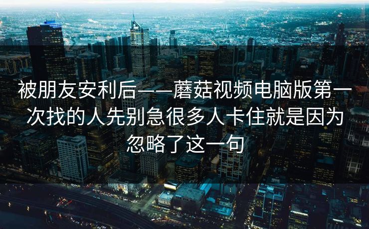 被朋友安利后——蘑菇视频电脑版第一次找的人先别急很多人卡住就是因为忽略了这一句
