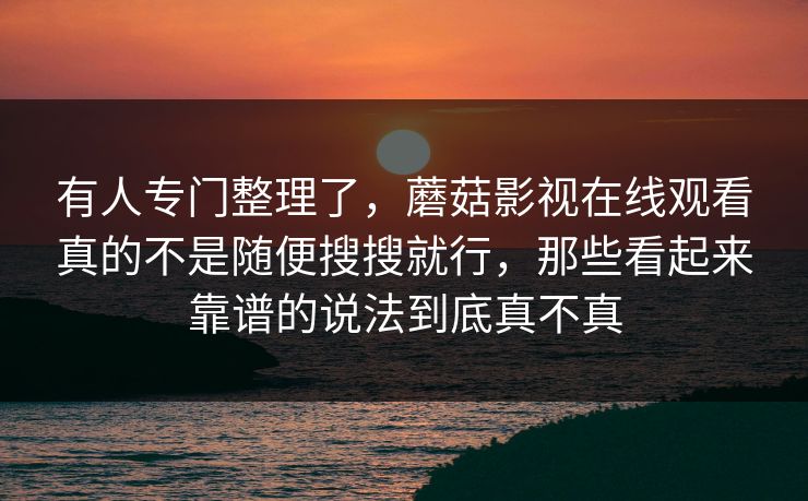 有人专门整理了，蘑菇影视在线观看真的不是随便搜搜就行，那些看起来靠谱的说法到底真不真