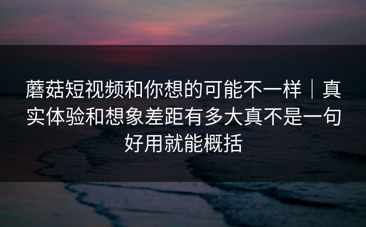 蘑菇短视频和你想的可能不一样|真实体验和想象差距有多大真不是一句好用就能概括 蘑菇短视频和你想的可能不一样|真实体验和想象差距有多大真不是一句好用就能概括